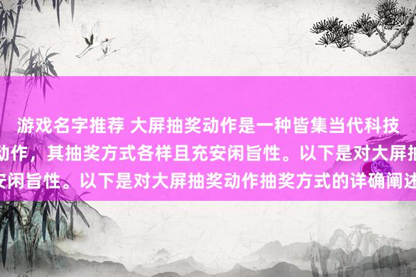 游戏名字推荐 大屏抽奖动作是一种皆集当代科技与传统抽奖形状的互动动作，其抽奖方式各样且充安闲旨性。以下是对大屏抽奖动作抽奖方式的详确阐述：