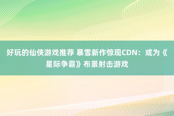 好玩的仙侠游戏推荐 暴雪新作惊现CDN：或为《星际争霸》布景射击游戏