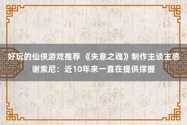 好玩的仙侠游戏推荐 《失意之魂》制作主谈主感谢索尼：近10年来一直在提供撑握