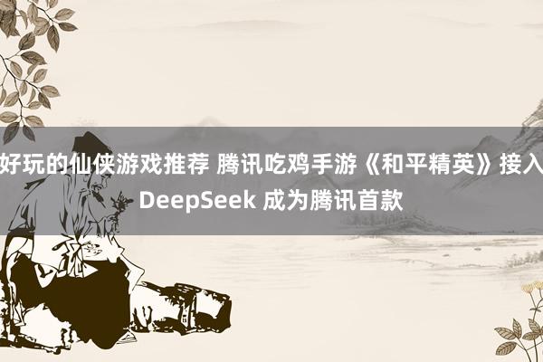 好玩的仙侠游戏推荐 腾讯吃鸡手游《和平精英》接入DeepSeek 成为腾讯首款