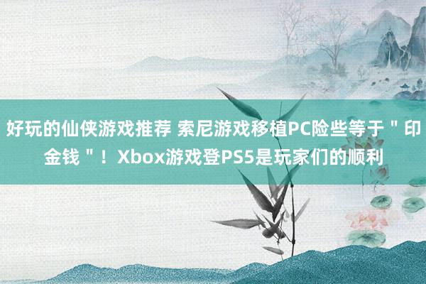 好玩的仙侠游戏推荐 索尼游戏移植PC险些等于＂印金钱＂！Xbox游戏登PS5是玩家们的顺利