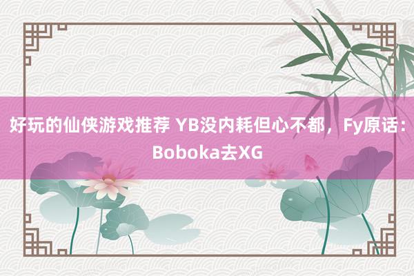 好玩的仙侠游戏推荐 YB没内耗但心不都，Fy原话：Boboka去XG