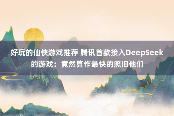 好玩的仙侠游戏推荐 腾讯首款接入DeepSeek的游戏：竟然算作最快的照旧他们