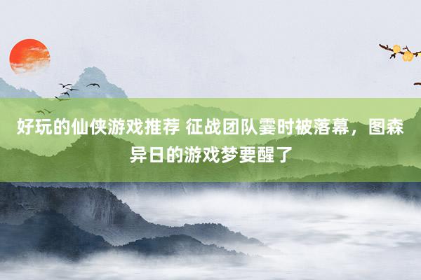 好玩的仙侠游戏推荐 征战团队霎时被落幕，图森异日的游戏梦要醒了