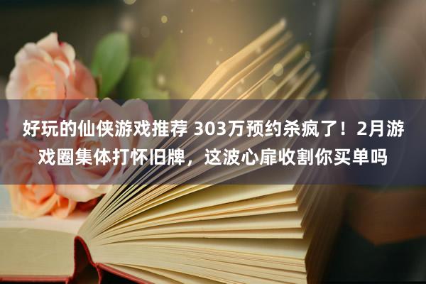 好玩的仙侠游戏推荐 303万预约杀疯了！2月游戏圈集体打怀旧牌，这波心扉收割你买单吗