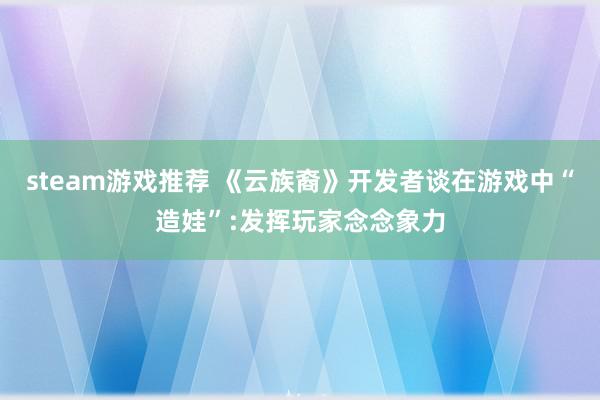 steam游戏推荐 《云族裔》开发者谈在游戏中“造娃”:发挥玩家念念象力