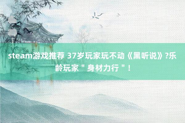 steam游戏推荐 37岁玩家玩不动《黑听说》?乐龄玩家＂身材力行＂！