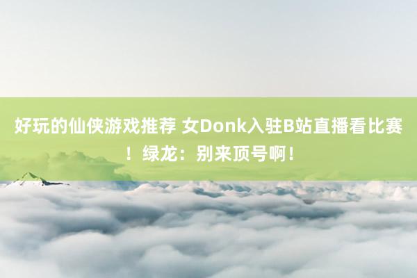 好玩的仙侠游戏推荐 女Donk入驻B站直播看比赛！绿龙：别来顶号啊！