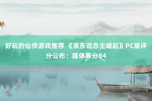 好玩的仙侠游戏推荐 《浪东说念主崛起》PC版评分公布：媒体等分84