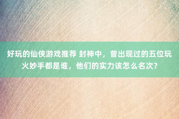 好玩的仙侠游戏推荐 封神中，曾出现过的五位玩火妙手都是谁，他们的实力该怎么名次？