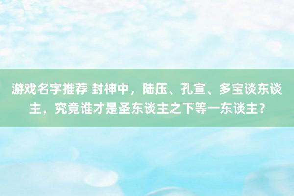 游戏名字推荐 封神中，陆压、孔宣、多宝谈东谈主，究竟谁才是圣东谈主之下等一东谈主？