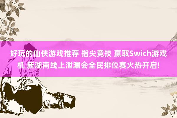 好玩的仙侠游戏推荐 指尖竞技 赢取Swich游戏机 新湖南线上泄漏会全民排位赛火热开启!