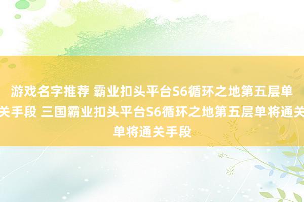 游戏名字推荐 霸业扣头平台S6循环之地第五层单将通关手段 三国霸业扣头平台S6循环之地第五层单将通关手段