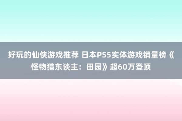 好玩的仙侠游戏推荐 日本PS5实体游戏销量榜《怪物猎东谈主：田园》超60万登顶